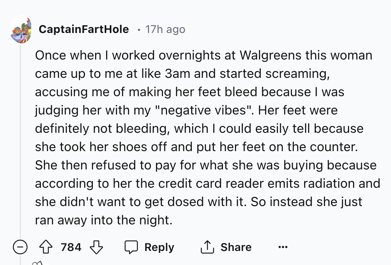 screenshot - CaptainFartHole 17h ago Once when I worked overnights at Walgreens this woman came up to me at 3am and started screaming, accusing me of making her feet bleed because I was judging her with my "negative vibes". Her feet were definitely not bl